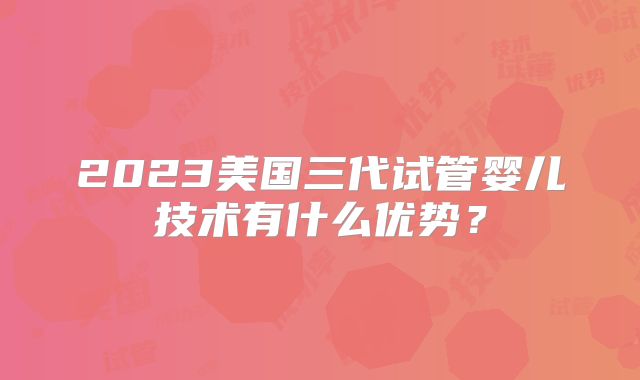 2023美国三代试管婴儿技术有什么优势？
