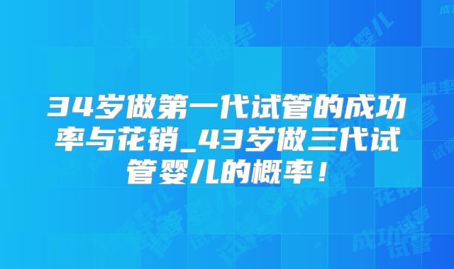 34岁做第一代试管的成功率与花销_43岁做三代试管婴儿的概率!