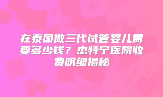 在泰国做三代试管婴儿需要多少钱？杰特宁医院收费明细揭秘