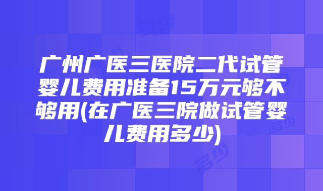 广州广医三医院二代试管婴儿费用准备15万元够不够用(在广医三院做试管婴儿费用多少)
