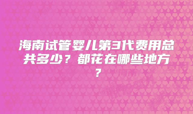 海南试管婴儿第3代费用总共多少？都花在哪些地方？