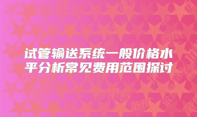 试管输送系统一般价格水平分析常见费用范围探讨