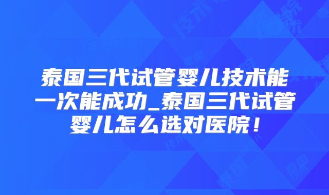 泰国三代试管婴儿技术能一次能成功_泰国三代试管婴儿怎么选对医院！