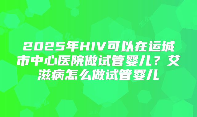 2025年HIV可以在运城市中心医院做试管婴儿？艾滋病怎么做试管婴儿