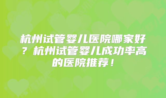 杭州试管婴儿医院哪家好？杭州试管婴儿成功率高的医院推荐！