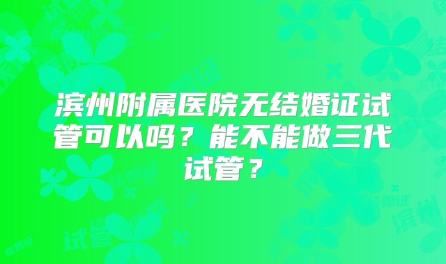 滨州附属医院无结婚证试管可以吗？能不能做三代试管？