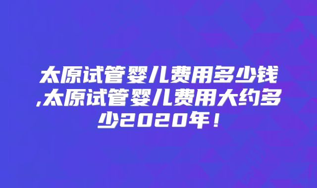 太原试管婴儿费用多少钱,太原试管婴儿费用大约多少2020年！