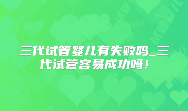 三代试管婴儿有失败吗_三代试管容易成功吗！