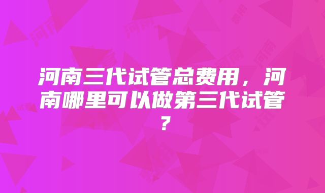 河南三代试管总费用，河南哪里可以做第三代试管？
