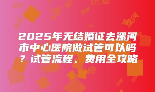 2025年无结婚证去漯河市中心医院做试管可以吗？试管流程、费用全攻略