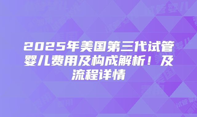 2025年美国第三代试管婴儿费用及构成解析!及流程详情