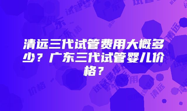 清远三代试管费用大概多少？广东三代试管婴儿价格？