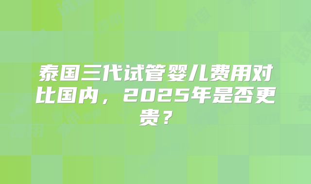 泰国三代试管婴儿费用对比国内，2025年是否更贵？