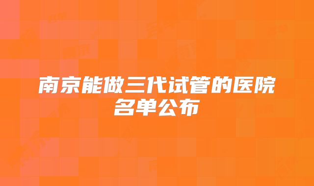 南京能做三代试管的医院名单公布