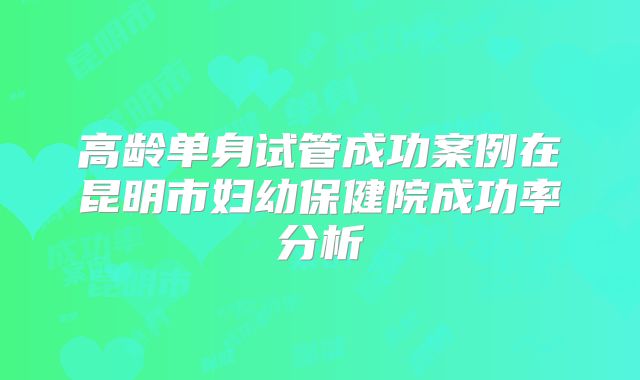 高龄单身试管成功案例在昆明市妇幼保健院成功率分析