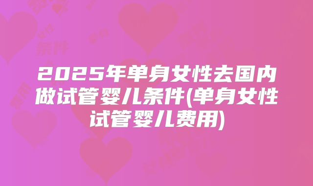 2025年单身女性去国内做试管婴儿条件(单身女性试管婴儿费用)