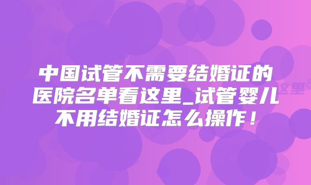中国试管不需要结婚证的医院名单看这里_试管婴儿不用结婚证怎么操作！