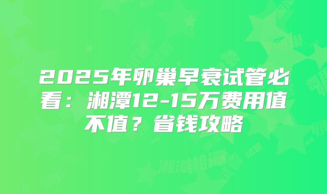 2025年卵巢早衰试管必看：湘潭12-15万费用值不值？省钱攻略
