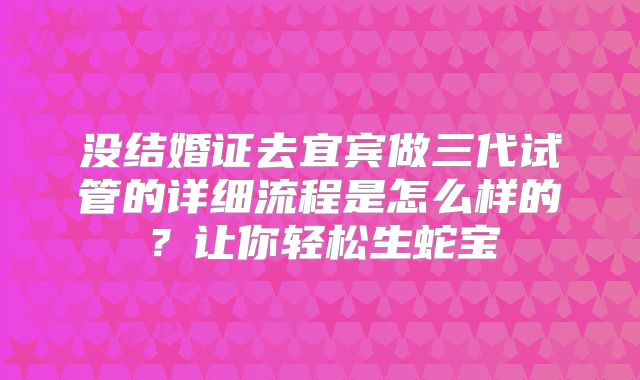没结婚证去宜宾做三代试管的详细流程是怎么样的？让你轻松生蛇宝
