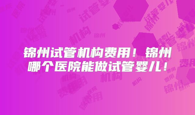 锦州试管机构费用！锦州哪个医院能做试管婴儿！