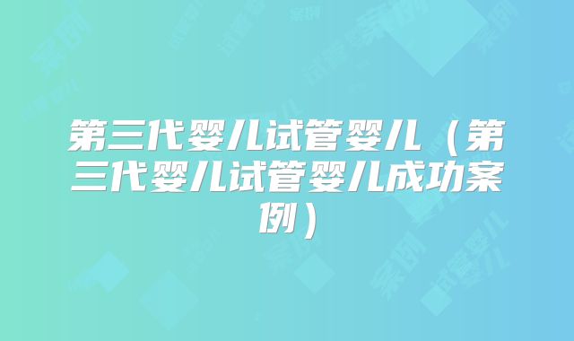 第三代婴儿试管婴儿（第三代婴儿试管婴儿成功案例）