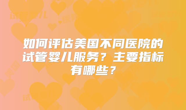 如何评估美国不同医院的试管婴儿服务？主要指标有哪些？