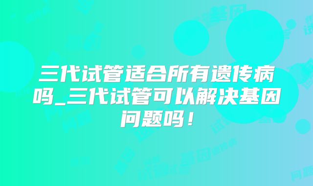 三代试管适合所有遗传病吗_三代试管可以解决基因问题吗！