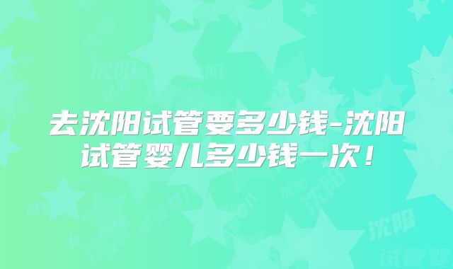 去沈阳试管要多少钱-沈阳试管婴儿多少钱一次！