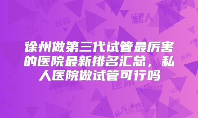 徐州做第三代试管最厉害的医院最新排名汇总，私人医院做试管可行吗