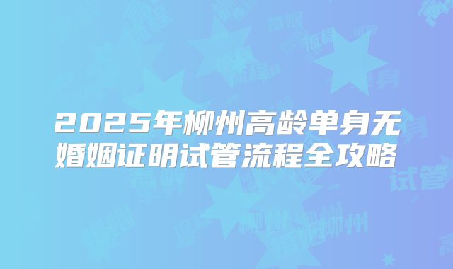 2025年柳州高龄单身无婚姻证明试管流程全攻略