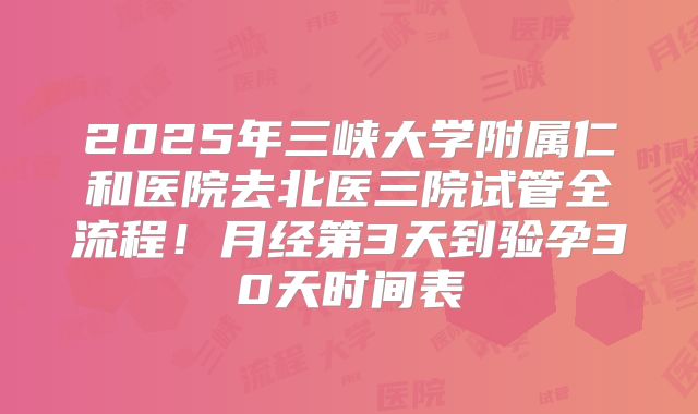2025年三峡大学附属仁和医院去北医三院试管全流程！月经第3天到验孕30天时间表