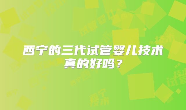 西宁的三代试管婴儿技术真的好吗？