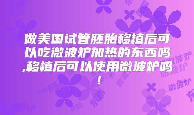 做美国试管胚胎移植后可以吃微波炉加热的东西吗,移植后可以使用微波炉吗！
