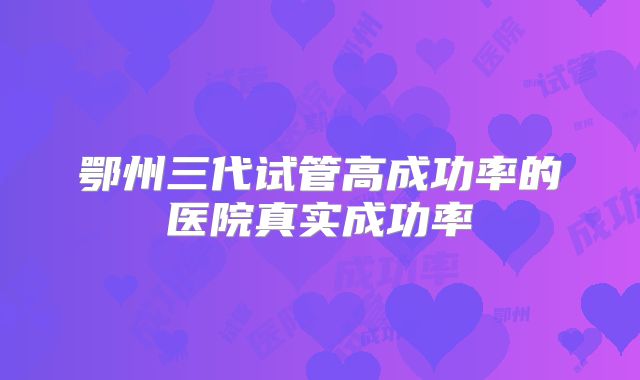鄂州三代试管高成功率的医院真实成功率
