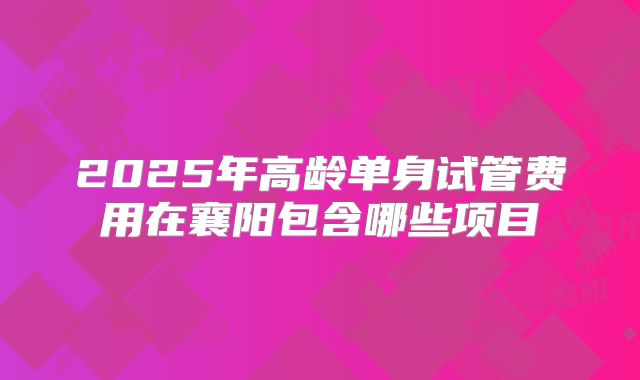 2025年高龄单身试管费用在襄阳包含哪些项目