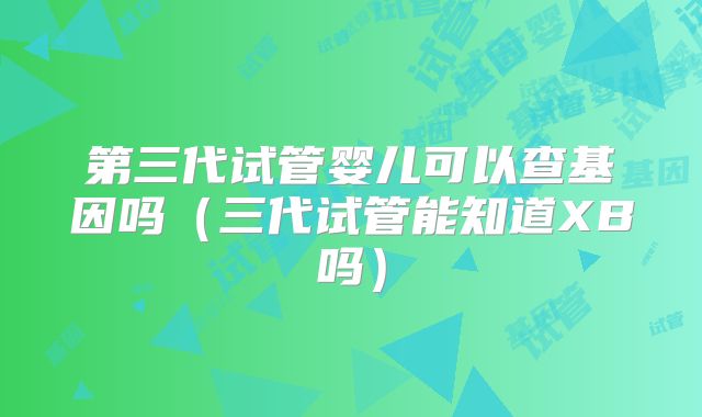 第三代试管婴儿可以查基因吗（三代试管能知道XB吗）