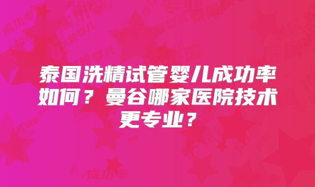 泰国洗精试管婴儿成功率如何？曼谷哪家医院技术更专业？
