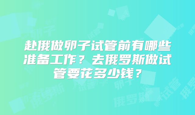 赴俄做卵子试管前有哪些准备工作？去俄罗斯做试管要花多少钱？