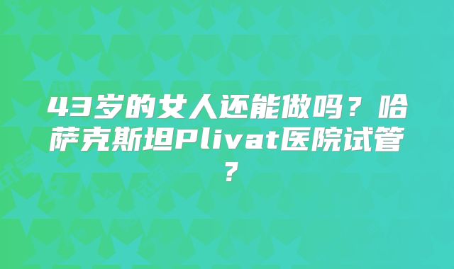 43岁的女人还能做吗？哈萨克斯坦Plivat医院试管？