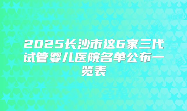2025长沙市这6家三代试管婴儿医院名单公布一览表