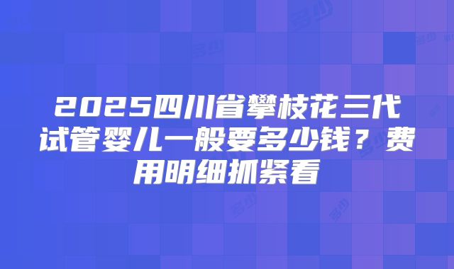 2025四川省攀枝花三代试管婴儿一般要多少钱？费用明细抓紧看