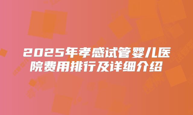 2025年孝感试管婴儿医院费用排行及详细介绍