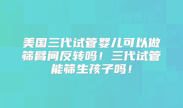 美国三代试管婴儿可以做筛臂间反转吗！三代试管能筛生孩子吗！