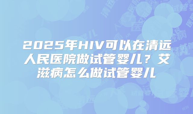2025年HIV可以在清远人民医院做试管婴儿？艾滋病怎么做试管婴儿