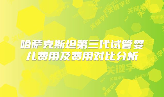 哈萨克斯坦第三代试管婴儿费用及费用对比分析