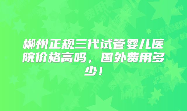 郴州正规三代试管婴儿医院价格高吗，国外费用多少！