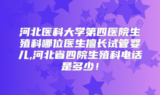 河北医科大学第四医院生殖科哪位医生擅长试管婴儿,河北省四院生殖科电话是多少！