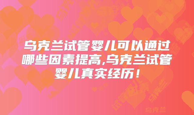 乌克兰试管婴儿可以通过哪些因素提高,乌克兰试管婴儿真实经历！