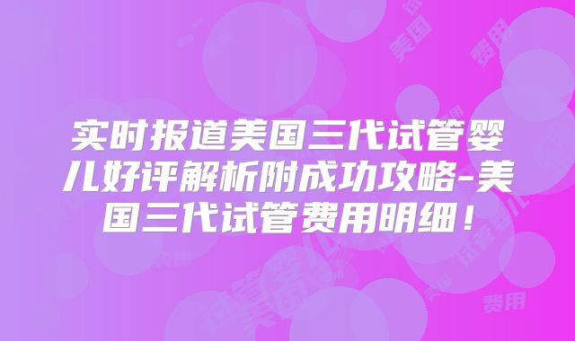 实时报道美国三代试管婴儿好评解析附成功攻略-美国三代试管费用明细！
