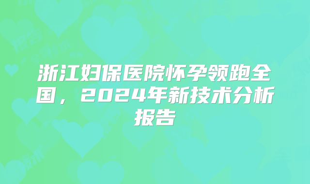 浙江妇保医院怀孕领跑全国，2024年新技术分析报告
